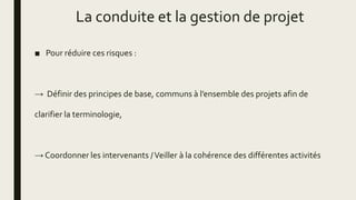La conduite et la gestion de projet
■ Pour réduire ces risques :
→ Définir des principes de base, communs à l’ensemble des projets afin de
clarifier la terminologie,
→ Coordonner les intervenants /Veiller à la cohérence des différentes activités
 