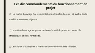 Les dix commandements du fonctionnement en
projet
1) Le maître d'ouvrage fixe les orientations générales du projet et avalise toute
modification de ses objectifs.
2) Le maître d'ouvrage est garant de la conformité du projet aux objectifs
stratégiques et de sa rentabilité.
3) La maîtrise d'ouvrage et la maîtrise d'oeuvre doivent être séparées.
 