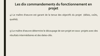 Les dix commandements du fonctionnement en
projet
4) Le maître d'oeuvre est garant de la tenue des objectifs du projet (délais, coûts,
qualité).
5) Le maître d'oeuvre détermine le découpage de son projet en sous- projets avec des
résultats intermédiaires et des dates-clés.
 