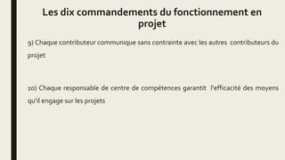 Les dix commandements du fonctionnement en
projet
9) Chaque contributeur communique sans contrainte avec les autres contributeurs du
projet
10) Chaque responsable de centre de compétences garantit l'efficacité des moyens
qu'il engage sur les projets
 