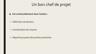Un bon chef de projet
■ Est continuellement dans l’action :
→ Définition de besoins
→ Coordination de moyens
→ Reporting auprès des parties prenantes
 