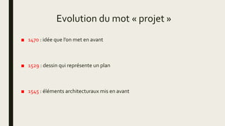 Evolution du mot « projet »
■ 1470 : idée que l’on met en avant
■ 1529 : dessin qui représente un plan
■ 1545 : éléments architecturaux mis en avant
 