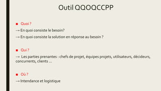 Outil QQOQCCPP
■ Quoi ?
→ En quoi consiste le besoin?
→ En quoi consiste la solution en réponse au besoin ?
■ Qui ?
→ Les parties prenantes : chefs de projet, équipes projets, utilisateurs, décideurs,
concurrents, clients ...
■ Où ?
→ Intendance et logistique
 