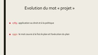 Evolution du mot « projet »
■ 1789 : application au droit et à la politique
■ 1950 : le mot couvre à la fois le plan et l’exécution du plan
 