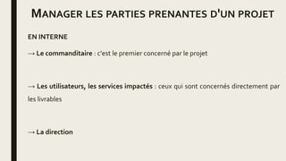 MANAGER LES PARTIES PRENANTES D'UN PROJET
EN INTERNE
→ Le commanditaire : c'est le premier concerné par le projet
→ Les utilisateurs, les services impactés : ceux qui sont concernés directement par
les livrables
→ La direction
 