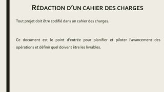RÉDACTION D’UN CAHIER DES CHARGES
Tout projet doit être codifié dans un cahier des charges.
Ce document est le point d'entrée pour planifier et piloter l'avancement des
opérations et définir quel doivent être les livrables.
 
