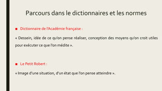 Parcours dans le dictionnaires et les normes
■ Dictionnaire de l’Académie française :
« Dessein, idée de ce qu’on pense réaliser, conception des moyens qu’on croit utiles
pour exécuter ce que l’on médite ».
■ Le Petit Robert :
« Image d’une situation, d’un état que l’on pense atteindre ».
 