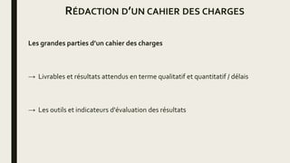 RÉDACTION D’UN CAHIER DES CHARGES
Les grandes parties d’un cahier des charges
→ Livrables et résultats attendus en terme qualitatif et quantitatif / délais
→ Les outils et indicateurs d'évaluation des résultats
 