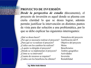 Ing. Walter Andía Valencia 
PROYECTO DE INVERSIÓN 
Desde la perspectiva de estudio (documento), el proyecto de inversión es aquel donde se plasma con cierta claridad lo que se desea lograr, además permite justificar la intervención en distintos puntos de vista para dar solución a una problemática, por lo que se debe explicar las siguientes interrogantes: 
¿Qué se desea hacer? Naturaleza del proyecto 
¿Por qué es necesario realizar el proyecto? Justificación del P. 
¿Para qué se va realizar el proyecto? Objetivo del proyecto 
¿Cuáles son los cambios ha realizar? Metas 
¿A quién va dirigido el proyecto? Beneficiarios 
¿Donde se va implementar el proyecto? Ámbito geográfico 
¿Cómo se va intervenir? Actividades 
¿Cuanto de recursos se requiere? Inversión 
¿Cuáles son los beneficios ha obtener? Rentabilidad 
 