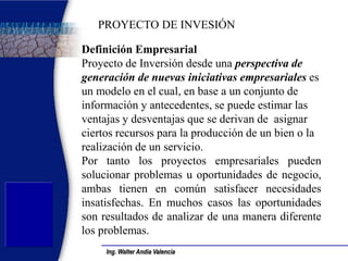 Ing. Walter Andía Valencia 
Definición Empresarial 
Proyecto de Inversión desde una perspectiva de generación de nuevas iniciativas empresariales es un modelo en el cual, en base a un conjunto de información y antecedentes, se puede estimar las ventajas y desventajas que se derivan de asignar ciertos recursos para la producción de un bien o la realización de un servicio. 
Por tanto los proyectos empresariales pueden solucionar problemas u oportunidades de negocio, ambas tienen en común satisfacer necesidades insatisfechas. En muchos casos las oportunidades son resultados de analizar de una manera diferente los problemas. 
PROYECTO DE INVESIÓN  