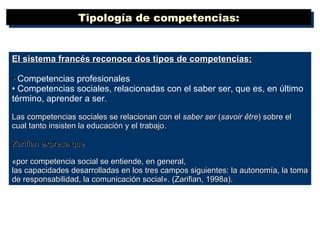El sistema francés reconoce dos tipos de competencias: •  Competencias profesionales •  Competencias sociales, relacionadas con el saber ser, que es, en último término, aprender a ser . Las competencias sociales se relacionan con el  saber ser  ( savoir être ) sobre el cual tanto insisten la educación y el trabajo.  Zarifian expresa que  «por competencia social se entiende, en general, las capacidades desarrolladas en los tres campos siguientes: la autonomía, la toma de responsabilidad, la comunicación social». (Zarifian, 1998a).  Tipología de competencias: 