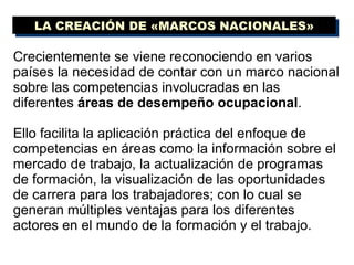Crecientemente se viene reconociendo en varios países la necesidad de contar con un marco nacional   sobre las competencias involucradas en las diferentes  áreas de desempeño ocupacional .  Ello facilita la aplicación práctica del enfoque de competencias en áreas como la información sobre el mercado de trabajo, la actualización de programas de formación, la visualización de las oportunidades de carrera para los trabajadores; con lo cual se generan múltiples ventajas para los diferentes actores en el mundo de la formación y el trabajo. LA CREACIÓN DE «MARCOS NACIONALES» 