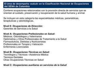 Contiene ocupaciones relacionadas con la provisión directa de servicios que se orientan al cuidado, preservación y recuperación de la salud humana y animal. Se incluyen en esta categoría las especialidades médicas, paramédicas, terapéuticas y odontológicas. Nivel 0:  Ocupaciones de Dirección: Gerentes de Servicios a la Salud Nivel A:  Ocupaciones Profesionales en Salud: Médicos, Odontólogos y Veterinarios Optómetras y Otros Profesionales de Tratamiento a la Salud Farmacéuticos, Dietistas y Nutricionistas Profesionales en Terapia y Valoración Enfermeras Licenciadas Nivel B:  Ocupaciones Técnicas en Salud: Tecnólogos y Técnicos –Asistencia Médica Técnicos Dentales Otras Ocupaciones Técnicas en Salud Nivel C:  Ocupaciones auxiliares en servicios de la Salud El área de desempeño «salud» en la Clasificación Nacional de Ocupaciones del SENA de Colombia 