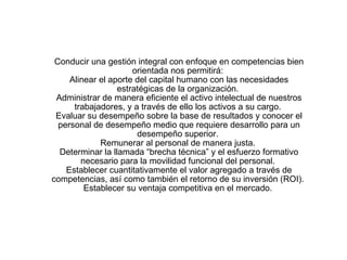 Conducir una gestión integral con enfoque en competencias bien orientada nos permitirá:  Alinear el aporte del capital humano con las necesidades estratégicas de la organización.  Administrar de manera eficiente el activo intelectual de nuestros trabajadores, y a través de ello los activos a su cargo.  Evaluar su desempeño sobre la base de resultados y conocer el personal de desempeño medio que requiere desarrollo para un desempeño superior.  Remunerar al personal de manera justa.  Determinar la llamada “brecha técnica” y el esfuerzo formativo necesario para la movilidad funcional del personal.  Establecer cuantitativamente el valor agregado a través de competencias, así como también el retorno de su inversión (ROI).  Establecer su ventaja competitiva en el mercado.  