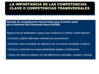 LA IMPORTANCIA DE LAS COMPETENCIAS CLAVE O COMPETENCIAS TRANSVERSALES Ejemplo de competencias transversales para el sector salud por el  National Skill Standards Board (NSSB ): . Algunos de los estándares «clave» que compone el «sector» salud abarcan: •  Conocer y aplicar diferentes métodos de comunicación •  Entender cómo su trabajo se relaciona con su entorno inmediato y externo •  Conocer y entender sus responsabilidades legales y limitaciones •  Actuar con ética en relación con las diferencias culturales, sociales y étnicas 