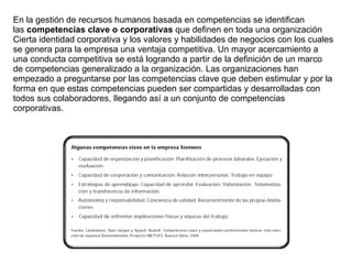 En la gestión de recursos humanos basada en competencias se identifican las  competencias clave o corporativas  que definen en toda una organización  Cierta identidad corporativa y los valores y habilidades de negocios con los cuales se genera para la empresa una ventaja competitiva. Un mayor acercamiento a una conducta competitiva se está logrando a partir de la definición de un marco de competencias generalizado a la organización. Las organizaciones han empezado a preguntarse por las competencias clave que deben estimular y por la forma en que estas competencias pueden ser compartidas y desarrolladas con todos sus colaboradores, llegando así a un conjunto de competencias corporativas. 