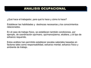 ¿Qué hace el trabajador, para qué lo hace y cómo lo hace?  Establecer las habilidades y  destrezas necesarias y los conocimientos relacionados.  En el caso de trabajo físico, se establecen también condiciones, por ejemplo, de coordinación ojo/mano, ojo/mano/pierna, etcétera, y el tipo de esfuerzo requerido.  Estos análisis han permitido establecer escalas salariales basadas en factores tales como responsabilidad, esfuerzo mental, esfuerzo físico y ambiente de trabajo. ANALISIS OCUPACIONAL  