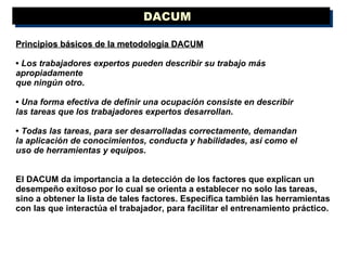 DACUM  Principios básicos de la metodología DACUM •  Los trabajadores expertos   pueden describir su trabajo más apropiadamente que ningún otro .  •  Una forma efectiva de definir una ocupación consiste en describir las tareas que los trabajadores expertos desarrollan . •  Todas las tareas, para ser desarrolladas correctamente, demandan la aplicación de conocimientos, conducta y habilidades, así como el uso de herramientas y equipos .  El DACUM da importancia a la detección de los factores que explican un desempeño exitoso por lo cual se orienta a establecer no solo las tareas, sino a obtener la lista de tales factores. Especifica también las herramientas con las que interactúa el trabajador, para facilitar el entrenamiento práctico. 