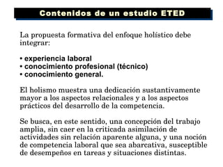 La propuesta formativa del enfoque holístico debe integrar: •  experiencia laboral •  conocimiento profesional (técnico) •  conocimiento general. El holismo muestra una dedicación sustantivamente mayor a los aspectos relacionales y a los aspectos prácticos del desarrollo de la competencia.  Se busca, en este sentido, una concepción del trabajo amplia, sin caer en la criticada asimilación de actividades sin relación aparente alguna, y una noción de competencia laboral que sea abarcativa, susceptible de desempeños en tareas y situaciones distintas. Contenidos de un estudio ETED 