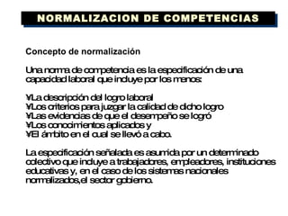 Concepto de normalización Una norma de competencia es la especificación de una capacidad laboral que incluye por los menos: •  La descripción del logro laboral •  Los criterios para juzgar la calidad de dicho logro •  Las evidencias de que el desempeño se logró •  Los conocimientos aplicados y •  El ámbito en el cual se llevó a cabo. La especificación señalada es asumida por un determinado colectivo que incluye a trabajadores, empleadores, instituciones educativas y, en el caso de los sistemas nacionales normalizados,el sector gobierno. NORMALIZACION DE COMPETENCIAS 