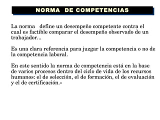 La norma  define un desempeño competente contra el cual es factible comparar el desempeño observado de un trabajador...  Es una clara referencia para juzgar la competencia o no de la competencia laboral. En este sentido la norma de competencia está en la base de varios procesos dentro del ciclo de vida de los recursos humanos: el de selección, el de formación, el de evaluación y el de certificación.» NORMA  DE COMPETENCIAS 