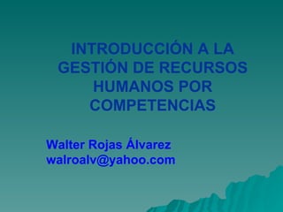 INTRODUCCIÓN A LA
 GESTIÓN DE RECURSOS
     HUMANOS POR
    COMPETENCIAS

Walter Rojas Álvarez
walroalv@yahoo.com
 