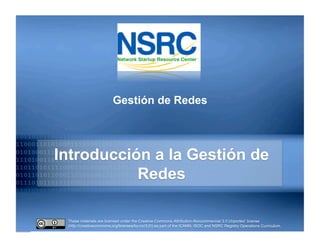 These materials are licensed under the Creative Commons Attribution-Noncommercial 3.0 Unported license
(http://creativecommons.org/licenses/by-nc/3.0/) as part of the ICANN, ISOC and NSRC Registry Operations Curriculum.
Introducción a la Gestión de
Redes
Gestión de Redes
 