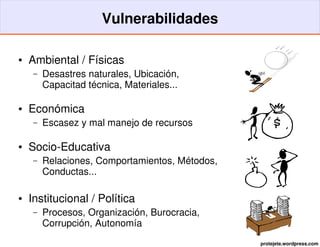 Vulnerabilidades

●   Ambiental / Físicas
     –   Desastres naturales, Ubicación,
         Capacitad técnica, Materiales...

●   Económica
     –   Escasez y mal manejo de recursos

●   Socio­Educativa
     –   Relaciones, Comportamientos, Métodos, 
         Conductas...

●   Institucional / Política
     –   Procesos, Organización, Burocracia,
         Corrupción, Autonomía
                                                  protejete.wordpress.com
 