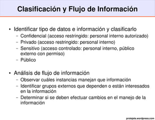Clasificación y Flujo de Información

●   Identificar tipo de datos e información y clasificarlo
    –   Confidencial (acceso restringido: personal interno autorizado)
    –   Privado (acceso restringido: personal interno)
    –   Sensitivo (acceso controlado: personal interno, público 
        externo con permiso)
    –   Público

●   Análisis de flujo de información
    –   Observar cuáles instancias manejan que información
    –   Identificar grupos externos que dependen o están interesados 
        en la información
    –   Determinar si se deben efectuar cambios en el manejo de la 
        información


                                                           protejete.wordpress.com
 