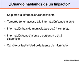 ¿Cuándo hablamos de un Impacto?

●   Se pierde la información/conocimiento

●   Terceros tienen acceso a la información/conocimiento

●   Información ha sido manipulada o está incompleta

●   Información/conocimiento o persona no está 
    disponible

●   Cambio de legitimidad de la fuente de información




                                                  protejete.wordpress.com
 