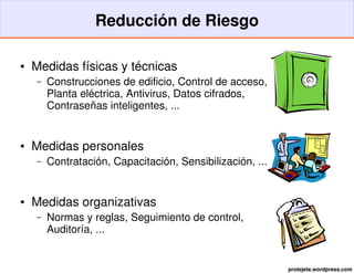 Reducción de Riesgo

●   Medidas físicas y técnicas
    –   Construcciones de edificio, Control de acceso,
        Planta eléctrica, Antivirus, Datos cifrados,
        Contraseñas inteligentes, ...


●   Medidas personales
    –   Contratación, Capacitación, Sensibilización, ...


●   Medidas organizativas
    –   Normas y reglas, Seguimiento de control,
        Auditoría, ...


                                                           protejete.wordpress.com
 
