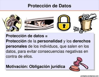 Protección de Datos




Protección de datos =
Protección de la personalidad y los derechos 
personales de los individuos, que salen en los 
datos, para evitar consecuencias negativas en 
contra de ellos.

Motivación: Obligación jurídica

                                        protejete.wordpress.com
 