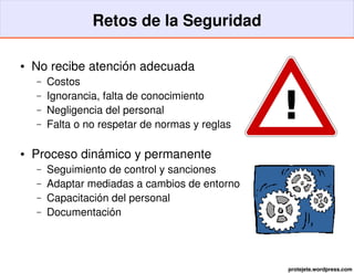 Retos de la Seguridad

●   No recibe atención adecuada
    –   Costos
        Ignorancia, falta de conocimiento
                                                 !
    –
    –   Negligencia del personal
    –   Falta o no respetar de normas y reglas

●   Proceso dinámico y permanente
    –   Seguimiento de control y sanciones
    –   Adaptar mediadas a cambios de entorno
    –   Capacitación del personal
    –   Documentación




                                                 protejete.wordpress.com
 