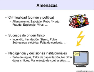 Amenazas

●   Criminalidad (común y política)
    –   Allanamiento, Sabotaje, Robo / Hurto,
        Fraude, Espionaje, Virus, ...


●   Sucesos de origen físico
    –   Incendio, Inundación, Sismo, Polvo
        Sobrecarga eléctrica, Falta de corriente, ...


●   Negligencia y decisiones institucionales
    –   Falta de reglas, Falta de capacitación, No cifrar
        datos críticos, Mal manejo de contraseñas, ...


                                                            protejete.wordpress.com
 