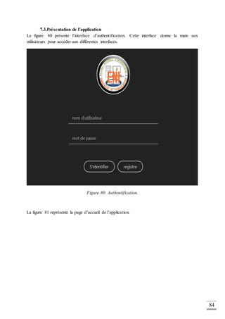 84
7.3.Présentation de l’application
La figure 80 présente l’interface d’authentification. Cette interface donne la main aux
utilisateurs pour accéder aux différentes interfaces.
Figure 80: Authentification.
La figure 81 représente la page d’accueil de l’application.
 