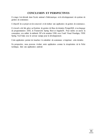 88
CONCLUSION ET PERSPECTIVES
Ce stage s’est déroulé dans l’école national d’informatique où le développement de système de
gestion de soutenance.
L’objectif de ce projet est de concevoir et de réaliser une application de gestion de soutenance.
Ce travail a été fait grâce au Système de gestion de Base de données PostgreSQL et au langage
de programmation J2EE, le Framework Spring Boot et AngularJS. Pour mettre en œuvre la
conception, on a utilisé la méthode XP et la notation UML avec l’outil Visual Paradigm, l’IDE
Spring Tool Suite avec le serveur xampp pour le développement.
Cette application permet de visualiser le calendrier de soutenance et imprimer cette dernière.
En perspective, nous pouvons évoluer notre application comme la récupération de la Fiche
technique, faire une application android.
 