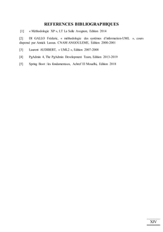 XIV
REFERENCES BIBLIOGRAPHIQUES
[1] « Méthodologie XP », LT La Salle Avognon, Edition 2014
[2] DI GALLO Fréderic, « méthodologie des systèmes d’information-UML », cours
dispensé par Annick Lassus. CNAM ANGOULEME, Edition 2000-2001
[3] Laurent AUDIBERT, « UML2 », Edition 2007-2008
[4] PgAdmin 4, The PgAdmin Development Team, Edition 2013-2019
[5] Spring Boot : les fondamentaux, Achref El Mouelhi, Edition 2018
 