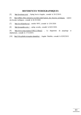 XV
REFERENCES WEBOGRAPHIQUES
[5] http://javainuse.com/ , Spring boot et Angular, consulté le 28/12/2019.
[6] http://all4dev.libre-entreprise.org/index.php/Capture_des_besoins_techniques, capture
des besoins techniques, consulté le 06 /01/2020
[7] http://en.wikipedia.org/ , modèle MVC, consulté le 12/01/2020
[8] http://javaguides.com / , spring security, consulté le 06/01/2020.
[9] http://www.omg.org/spec/UML/2.5/Beta2/ , Le diagramme de paquetage et
déploiement, consulté le 17/12/2019.
[10] http://l-lin.github.io/angular-datatables/ , Angular Datables, consulté le 02/02/2019.
 