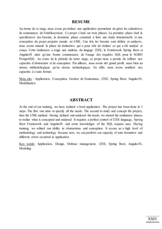 XXIV
RESUME
Au terme de ce stage, nous avons pu réaliser une application permettant de gérer les calendriers
de soutenances de l’établissement. Ce projet s’était sur trois phases. La première phase était la
spécification des besoins, la deuxième phase consistait à faire une étude fonctionnelle et une
conception du projet projetée ensuite en UML. Une fois les besoins sont définis et analysés,
nous avons entamé la phase de réalisation qui a pour rôle de réaliser ce qui a été analysé et
conçu. Cette réalisation a exigé une maîtrise du langage J2EE, le Framework Spring Boot et
AngularJS ainsi qu’une bonne connaissance de l’usage des requêtes SQL pour le SGBD
PostgreSQL. Au cours de la période de notre stage, ce projet nous a permis de raffiner nos
capacités d’abstraction et de conception. Par ailleurs, nous avons tiré grand profit, aussi bien au
niveau méthodologique qu’au niveau technologique. En effet, nous avons amélioré nos
capacités à s’auto former.
Mots clés : Application, Conception, Gestion de Soutenance, J2EE, Spring Boot, AngularJS,
Modélisation
ABSTRACT
At the end of our training, we have realized a bord application. The project has been done in 3
steps. The first one aims to specify all the needs. The second to study and concept the project,
then the UML method. Having defined end analysed the needs, we started the realization phases
to realise what is concepted and analysed. It requires a perfect control of J2EE language, Spring
Boot Framework and AngularJS and some knowledges of the SQL request uses. During
training, we refined our ability in obstructions and conception. It occurs us a high level of
methodology and technology because now, we can perform our capacity of auto formation and
different errors occurred in application.
Key words: Application, Design, Defense management, J2EE, Spring Boot, AngularJS,
Modeling
 