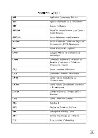 X
NOMENCLATURE
API Application Programming Interface
AUF Agence Universitaire de la Francophonie
B2B Business to Business
BFV-SG Bankin’ny Fampandrosoana sy ny Varotra –
Société Générale
BIANCO Bureau Indépendant Anti-Corruption
BNGRC Bureau National de Gestion des Risques et
des catastrophes CEDII-Fianarantsoa
BTS Brevet de Technicien Supérieur
CARI Colloque Africain sur la Recherche en
Informatique
CITEF Conférence Internationale des Ecoles de
formation d’Ingénieurs et Techniciens
d’Expression Française
CHU Centre Hospitalier Universitaire
CNH Commission Nationale d’Habilitation
CNRE Centre National de Recherche sur
l’Environnement
CNRIT Centre National de Recherches Industrielles
et Technologiques
COFAV Corridor forestier de Fandriana jusqu’à
Vondrozo
CUR Centre Universitaire Régional
DB2 DataBase 2
DTS Diplôme de Technicien Supérieur
DLC Development Learning Center
DUT Diplôme Universitaire de Technicien
ENI Ecole Nationale d’informatique
 