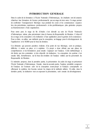 1
INTRODUCTION GENERALE
Dans le cadre de la formation à l’Ecole Nationale d’Informatique, les étudiants ont été amenés
à finaliser leur formation de Licence professionnelle par un stage de trois mois. Ce stage permet
de confronter l’enseignement théorique reçu pendant les cours et les connaissances acquises
lors des précédentes expériences professionnels et des problématiques plus générales propres
au fonctionnement d’une organisation.
Pour notre part, le stage de fin d’études s’est déroulé au sein de l’Ecole Nationale
d’Informatique même, plus précisément dans le bureau du Responsable de Mention. L’objectif
de ce stage est la conception et la réalisation d’une application pour la gestion de la soutenance.
Pour ce faire, on utilise une méthode pour la conception, un langage pour le développement de
l’application et le SGBD pour la base de données.
Ces éléments qui peuvent paraîtres évidents d’un point de vue théorique, sont en pratique,
difficiles à mettre en place et à exploiter. Ce projet a donc débuté par une phase de
compréhension et de formulation pour ensuite s’appuyer sur l’analyse. Cette méthodologie a
été dictée par des contraintes et des objectifs de réalisation. La conception du système s’est
ensuite faite, formellement, sur la base des résultats de l’analyse validée par les personnels du
Responsable de Mention.
Ce mémoire propose, dans la première partie, la présentation du cadre de stage en présentant
l’Ecole Nationale d’Informatique. Ensuite, dans la seconde partie, l’analyse préalable composée
de l’analyse de l’existant suivi de la conception avant-projet et l’analyse conceptuelle en
effectuant la synthèse des besoins suivant les étapes de la méthode utilisée. Et enfin, dans la
dernière partie, la réalisation tout en exposant la présentation, suivi ensuite du développement.
 
