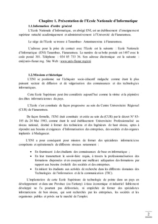 2
Chapitre 1. Présentation de l’Ecole Nationale d’Informatique
1.1.Information d’ordre général
L’Ecole Nationale d’Informatique, en abrégé ENI, est un établissement d’enseignement
supérieur rattaché académiquement et administrativement à l’Université de Fianarantsoa.
Le siège de l’Ecole se trouve à Tanambao- Antaninarenina à Fianarantsoa.
L’adresse pour la prise de contact avec l’Ecole est la suivante : Ecole Nationale
d’Informatique (ENI) Tanambao, Fianarantsoa. Le numéro de sa boîte postale est 1487 avec le
code postal 301. Téléphone : 034 05 733 36. Son adresse électronique est la suivante :
eni@univ-fianar.mg. Site Web : www.univ-fianar.mg/eni
1.2.Missions et historique
L’ENI se positionne sur l’échiquier socio-éducatif malgache comme étant le plus
puissant secteur de diffusion et de vulgarisation des connaissances et des technologies
informatiques.
Cette Ecole Supérieure peut être considérée aujourd’hui comme la vitrine et la pépinière
des élites informaticiennes du pays.
L’Ecole s’est constituée de façon progressive au sein du Centre Universitaire Régional
(CUR) de Fianarantsoa.
De façon formelle, l’ENI était constituée et créée au sein du (CUR) par le décret N° 83-
185 du 24 Mai 1983, comme étant le seul établissement Universitaire Professionnalisé au
niveau national, destiné à former des techniciens et des Ingénieurs de haut niveau, aptes à
répondre aux besoins et exigences d’Informatisation des entreprises, des sociétés et des organes
implantés à Madagascar.
L’ENI a pour conséquent pour mission de former des spécialistes informaticiens
compétents et opérationnels de différents niveaux notamment :
 En fournissant à des étudiants des connaissances de base en informatique ;
 En leur transmettant le savoir-faire requis, à travers la professionnalisation des
formations dispensées et en essayant une meilleure adéquation des formations par
rapport aux besoins évolutifs des sociétés et des entreprises.
 En initiant les étudiants aux activités de recherche dans les différents domaines des
Technologies de l’information et de la communication (TIC).
L’implantation de cette Ecole Supérieure de technologie de pointe dans un pays en
développement et dans une Province (ou Faritany) à tissu économique et industriel faiblement
développé ne l’a pourtant pas défavorisée, ni empêchée de former des spécialistes
informaticiens de bon niveau, qui sont recherchés par les entreprises, les sociétés et les
organismes publics et privés sur le marché de l’emploi.
 