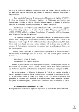 3
La filière de formation d’Analystes Programmeurs a été mise en place à l’Ecole en 1983, et a
été gelée par la suite en 1996, tandis que la filière de formation d’ingénieurs a été ouverte à
l’Ecole en 1986.
Dans le cadre du Programme de renforcement en l’Enseignement Supérieur (PRESUP),
la filière de formation des Techniciens Supérieurs en Maintenance des Systèmes des
informatiques a été mise en place en 1986 grâce à l’appui matériel et financier de la Mission
Française de coopération auprès de l’Ambassade de France à Madagascar.
Une formation pour l’obtention de la certification CCNA et / ou NETWORK +.appelée«
CISCO Networking Academy » a été créée à l’Ecole en 2002-2003 grâce au partenariat avec
CISCO SYSTEM et l’Ecole Supérieure Polytechnique d’Antananarivo (ESPA). Cependant,
cette formation n’avait pas duré longtemps.
Une formation de troisième cycle a été ouverte à l’Ecole a été ouverte à l’Ecole depuis
l’année 2003 – 2004 grâce à la coopération académique et scientifique entre l’Université de
Fianarantsoa pour le compte de l’ENI et l’Université Paul Sabatier de Toulouse (UPST). Cette
filière avait pour objectif de former certains étudiants à la recherche dans les différents
domaines de l’Informatique, et notamment pour préparer la relève des Enseignants-Chercheurs
qui étaient en poste.
Pendant l’année 2007-2008, la formation en vue de l’obtention du diplôme de Licence
Professionnelle en Informatique a été mise en place à l’ENI avec les deux options suivantes de
formation :
- Génie Logiciel et base de Données
- Administration des Système et réseaux.
La mise en place à l’Ecole de ces deux options de formation devait répondre au besoin de
basculement vers le système Licence – Master – Doctorat (LMD). Mais la filière de formation
des Techniciens Supérieurs en Maintenance des Systèmes Informatiques a été gelée en 2009.
En vue de surmonter les difficultés de limitation de l’effectif des étudiants accueillis à
l’Ecole, notamment à cause du manque d’infrastructures, un système de « Formation Hybride
» a été mise en place à partir de l’année 2010. Il s’agit en effet d’un système de formation semi
présentielle et à distance avec l’utilisation de la visioconférence pour la formation à distance.
Le système de formation hybride a été ainsi créé à Fianarantsoa ainsi qu’Université de Toliara.
1.3.Organigramme institutionnel de l’ENI
Cet organigramme de l’Ecole est inspiré des dispositions du décret N° 83-185 du 23 Mai 1983.
 