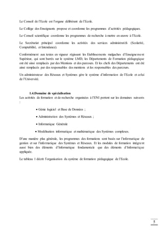 5
Le Conseil de l’Ecole est l’organe délibérant de l’Ecole.
Le Collège des Enseignants propose et coordonne les programmes d’activités pédagogiques.
Le Conseil scientifique coordonne les programmes de recherche à mettre en œuvre à l’Ecole.
Le Secrétariat principal coordonne les activités des services administratifs (Scolarité,
Comptabilité, et Intendance).
Conformément aux textes en vigueur régissant les Etablissements malgaches d’Enseignement
Supérieur, qui sont barrés sur le système LMD, les Départements de Formation pédagogique
ont été ainsi remplacés par des Mentions et des parcours. Et les chefs des Départements ont été
ainsi remplacés par des responsables des mentions et les responsables des parcours.
Un administrateur des Réseaux et Systèmes gère le système d’information de l’Ecole et celui
de l’Université.
1.4.Domaine de spécialisation
Les activités de formation et de recherche organisées à l’ENI portent sur les domaines suivants
:
 Génie logiciel et Base de Données ;
 Administration des Systèmes et Réseaux ;
 Informatique Générale
 Modélisation informatique et mathématique des Systèmes complexes.
D’une manière plus générale, les programmes des formations sont basés sur l’informatique de
gestion et sur l’informatique des Systèmes et Réseaux. Et les modules de formation intègrent
aussi bien des éléments d’Informatique fondamentale que des éléments d’Informatique
appliquée.
Le tableau 1 décrit l’organisation du système de formation pédagogique de l’Ecole.
 