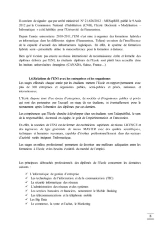 8
Il convient de signaler que par arrêté ministériel N° 21.626/2012 – MESupRES publié le 9 Août
2012 par la Commission National d’habilitation (CNH), l’Ecole Doctorale « Modélisation –
Informatique » a été habilitée pour l’Université de Fianarantsoa.
Depuis l’année universitaire 2010-2011, l’ENI s’est mise à organiser des formations hybrides
en informatique dans les différentes régions (Fianarantsoa, Toliara) en raison de l’insuffisance
de la capacité d’accueil des infrastructures logistiques. En effet, le système de formation
hybride semi - présentielle utilise la visioconférence pour la formation à distance.
Bien qu’il n’existe pas encore au niveau international de reconnaissance écrite et formelle des
diplômes délivrés par l’ENI, les étudiants diplômés de l’Ecole sont plutôt bien accueillis dans
les instituts universitaires étrangères (CANADA, Suisse, France…)
1.6.Relations de l’ENI avec les entreprises et les organismes
Les stages effectués chaque année par les étudiants mettent l’Ecole en rapport permanent avec
plus de 300 entreprises et organismes publics, semi-publics et privés, nationaux et
internationaux.
L’Ecole dispose ainsi d’un réseau d’entreprises, de sociétés et d’organismes publics et privés
qui sont des partenaires par l’accueil en stage de ses étudiants, et éventuellement pour le
recrutement après l’obtention des diplômes par ces derniers.
Les compétences que l’Ecole cherche à développer chez ses étudiants sont l’adaptabilité, le sens
de la responsabilité, du travail en équipe, le goût de l’expérimentation et l’innovation.
En effet, la vocation de l’ENI est de former des techniciens supérieurs de niveau LICENCE et
des ingénieurs de type généraliste de niveau MASTER avec des qualités scientifiques,
techniques et humaines reconnues, capables d’évoluer professionnellement dans des secteurs
d’activité variés intégrant l’informatique.
Les stages en milieu professionnel permettent de favoriser une meilleure adéquation entre les
formations à l’Ecole et les besoins évolutifs du marché de l’emploi.
Les principaux débouchés professionnels des diplômés de l’Ecole concernent les domaines
suivants :
 L’informatique de gestion d’entreprise
 Les technologies de l’information et de la communication (TIC)
 La sécurité informatique des réseaux
 L’administration des réseaux et des systèmes
 Les services bancaires et financiers, notamment le Mobile Banking
 Les télécommunications et la téléphonie mobile
 Les Big Data
 Le commerce, la vente et l’achat, le Marketing
 