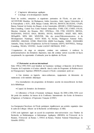 9
 L’ingénierie informatique appliquée
 L’écologie et le développement durable
Parmi les sociétés, entreprises et organismes partenaires de l’Ecole, on peut citer :
ACCENTURE Mauritius, Air Madagascar, Ambre Associates, Airtel, Agence Universitaire de
la Francophonie ( AUF) , B2B, Banque Centrale, BFG-SG, BIANCO, BLUELINE, CNaPS,
Bureau National de Gestion des Risques et des Catastrophes (BNGRC), CEDII-Fianarantsoa,
Data Consulting, Central Test, Centre National Antiacridien, CNRE, CHU, CNRIT, COLAS,
Direction Générale des Douanes, DLC, DTS/Moov, FID, FTM, GNOSYS, IBONIA,
INGENOSIA, INSTAT, IOGA, JIRAMA, JOUVE, MADADEV, MAEP, MEF, MEN,
MESupRES, MFB, MIC, MNINTER, Min des postes/Télécommunications et du
Développement Numérique, NEOV MAD, Ny Havana, Madagascar National Parks,
OMNITEC, ORANGE, OTME, PRACCESS, QMM Fort-Dauphin, SMMC, SNEDADRS
Antsirabe, Sénat, Société d’Exploitation du Port de Toamasina (SEPT), SOFTWELL, Strategy
Consulting, TELMA, VIVETEC, Société LAZAN’I BETSILEO, WWF …
L’organisation de stage en entreprise continue non seulement à renforcer la
professionnalisation des formations dispensées, mais elle continue surtout à accroître de façon
exceptionnelle les opportunités d’embauche pour les diplômés de l’Ecole.
1.7.Partenariat au niveau international
Entre 1996 et 1999, l’ENI avait bénéficié de l’assistance technique et financière de la Mission
Française de Coopération et d’action culturelle dans le cadre du Programme de Renforcement
de l’Enseignement Supérieur (PRESUP) consacré à l’Ecole a notamment porté sur :
 Une dotation en logiciels, micro-ordinateurs, équipements de laboratoire de
maintenance et de matériels didactiques
 La réactualisation des programmes de formation assortie du renouvellement du fonds
de la bibliothèque
 L’appui à la formation des formateurs
 L’affectation à l’Ecole d’Assistants techniques français De 2000 à 2004, l’ENI avait
fait partie des membres du bureau de la Conférence Internationale des Ecoles de formation
d’Ingénieurs et Technicien d’Expression Française (CITEF).
Les Enseignants-Chercheurs de l’Ecole participent régulièrement aux activités organisées dans
le cadre du Colloque Africain sur la Recherche en Informatique (CARI).
L’ENI avait également signé un accord de coopération inter-universitaire avec l’Institut de
Recherche en Mathématiques et Informatique Appliquées (IREMIA) de l’Université de la
Réunion, l’Université de Rennes 1, l’INSA de Rennes, l’Institut National Polytechnique de
Grenoble (INPG).
 