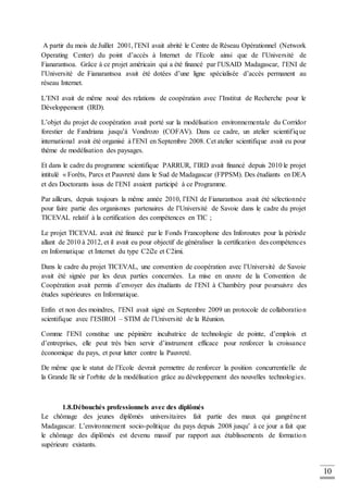 10
A partir du mois de Juillet 2001, l’ENI avait abrité le Centre de Réseau Opérationnel (Network
Operating Center) du point d’accès à Internet de l’Ecole ainsi que de l’Université de
Fianarantsoa. Grâce à ce projet américain qui a été financé par l’USAID Madagascar, l’ENI de
l’Université de Fianarantsoa avait été dotées d’une ligne spécialisée d’accès permanent au
réseau Internet.
L’ENI avait de même noué des relations de coopération avec l’Institut de Recherche pour le
Développement (IRD).
L’objet du projet de coopération avait porté sur la modélisation environnementale du Corridor
forestier de Fandriana jusqu’à Vondrozo (COFAV). Dans ce cadre, un atelier scientifique
international avait été organisé à l’ENI en Septembre 2008. Cet atelier scientifique avait eu pour
thème de modélisation des paysages.
Et dans le cadre du programme scientifique PARRUR, l’IRD avait financé depuis 2010 le projet
intitulé « Forêts, Parcs et Pauvreté dans le Sud de Madagascar (FPPSM). Des étudiants en DEA
et des Doctorants issus de l’ENI avaient participé à ce Programme.
Par ailleurs, depuis toujours la même année 2010, l’ENI de Fianarantsoa avait été sélectionnée
pour faire partie des organismes partenaires de l’Université de Savoie dans le cadre du projet
TICEVAL relatif à la certification des compétences en TIC ;
Le projet TICEVAL avait été financé par le Fonds Francophone des Inforoutes pour la période
allant de 2010 à 2012, et il avait eu pour objectif de généraliser la certification des compétences
en Informatique et Internet du type C2i2e et C2imi.
Dans le cadre du projet TICEVAL, une convention de coopération avec l’Université de Savoie
avait été signée par les deux parties concernées. La mise en œuvre de la Convention de
Coopération avait permis d’envoyer des étudiants de l’ENI à Chambéry pour poursuivre des
études supérieures en Informatique.
Enfin et non des moindres, l’ENI avait signé en Septembre 2009 un protocole de collaboration
scientifique avec l’ESIROI – STIM de l’Université de la Réunion.
Comme l’ENI constitue une pépinière incubatrice de technologie de pointe, d’emplois et
d’entreprises, elle peut très bien servir d’instrument efficace pour renforcer la croissance
économique du pays, et pour lutter contre la Pauvreté.
De même que le statut de l’Ecole devrait permettre de renforcer la position concurrentielle de
la Grande Ile sir l’orbite de la modélisation grâce au développement des nouvelles technologies.
1.8.Débouchés professionnels avec des diplômés
Le chômage des jeunes diplômés universitaires fait partie des maux qui gangrènent
Madagascar. L’environnement socio-politique du pays depuis 2008 jusqu’ à ce jour a fait que
le chômage des diplômés est devenu massif par rapport aux établissements de formation
supérieure existants.
 