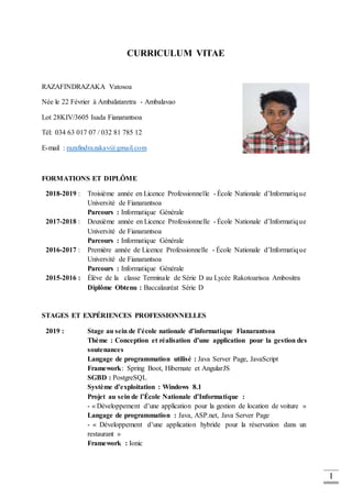 I
CURRICULUM VITAE
RAZAFINDRAZAKA Vatosoa
Née le 22 Février à Ambalataretra - Ambalavao
Lot 28KIV/3605 Isada Fianarantsoa
Tél: 034 63 017 07 / 032 81 785 12
E-mail : razafindrazakav@gmail.com
FORMATIONS ET DIPLÔME
2018-2019 : Troisième année en Licence Professionnelle - École Nationale d’Informatique
Université de Fianarantsoa
Parcours : Informatique Générale
2017-2018 : Deuxième année en Licence Professionnelle - École Nationale d’Informatique
Université de Fianarantsoa
Parcours : Informatique Générale
2016-2017 : Première année de Licence Professionnelle - École Nationale d’Informatique
Université de Fianarantsoa
Parcours : Informatique Générale
2015-2016 : Élève de la classe Terminale de Série D au Lycée Rakotoarisoa Ambositra
Diplôme Obtenu : Baccalauréat Série D
STAGES ET EXPÉRIENCES PROFESSIONNELLES
2019 : Stage au sein de l’école nationale d’informatique Fianarantsoa
Thème : Conception et réalisation d’une application pour la gestion des
soutenances
Langage de programmation utilisé : Java Server Page, JavaScript
Framework: Spring Boot, Hibernate et AngularJS
SGBD : PostgreSQL
Système d’exploitation : Windows 8.1
Projet au sein de l’École Nationale d’Informatique :
- « Développement d’une application pour la gestion de location de voiture »
Langage de programmation : Java, ASP.net, Java Server Page
- « Développement d’une application hybride pour la réservation dans un
restaurant »
Framework : Ionic
 