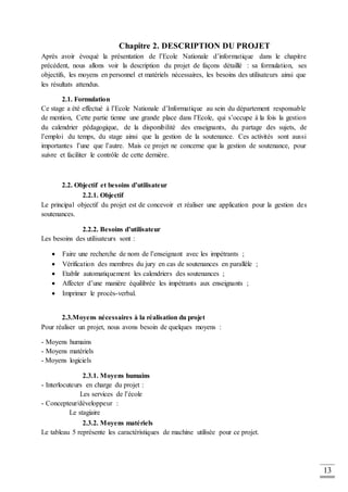 13
Chapitre 2. DESCRIPTION DU PROJET
Après avoir évoqué la présentation de l’Ecole Nationale d’informatique dans le chapitre
précédent, nous allons voir la description du projet de façons détaillé : sa formulation, ses
objectifs, les moyens en personnel et matériels nécessaires, les besoins des utilisateurs ainsi que
les résultats attendus.
2.1. Formulation
Ce stage a été effectué à l’Ecole Nationale d’Informatique au sein du département responsable
de mention, Cette partie tienne une grande place dans l’Ecole, qui s’occupe à la fois la gestion
du calendrier pédagogique, de la disponibilité des enseignants, du partage des sujets, de
l’emploi du temps, du stage ainsi que la gestion de la soutenance. Ces activités sont aussi
importantes l’une que l’autre. Mais ce projet ne concerne que la gestion de soutenance, pour
suivre et faciliter le contrôle de cette dernière.
2.2. Objectif et besoins d’utilisateur
2.2.1. Objectif
Le principal objectif du projet est de concevoir et réaliser une application pour la gestion des
soutenances.
2.2.2. Besoins d’utilisateur
Les besoins des utilisateurs sont :
 Faire une recherche de nom de l’enseignant avec les impétrants ;
 Vérification des membres du jury en cas de soutenances en parallèle ;
 Etablir automatiquement les calendriers des soutenances ;
 Affecter d’une manière équilibrée les impétrants aux enseignants ;
 Imprimer le procès-verbal.
2.3.Moyens nécessaires à la réalisation du projet
Pour réaliser un projet, nous avons besoin de quelques moyens :
- Moyens humains
- Moyens matériels
- Moyens logiciels
2.3.1. Moyens humains
- Interlocuteurs en charge du projet :
Les services de l’école
- Concepteur/développeur :
Le stagiaire
2.3.2. Moyens matériels
Le tableau 5 représente les caractéristiques de machine utilisée pour ce projet.
 