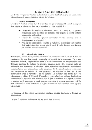 16
Chapitre 3. ANALYSE PREALABLE
Ce chapitre se repose sur l’analyse de la situation existante de l’Ecole et propose des solutions
afin de résoudre le manque lors de la critique de l’existante.
3.1.Analyse de l’existant
L’analyse de l’existant est une étape de compréhension qui est indispensable dans la conception
d’un système d’information dans une organisation. Il a pour objectifs de :
 Comprendre le système d’information actuel de l’entreprise, et prendre
connaissance dans les détails les domaines pour lesquels la société souhaite
apporter des améliorations,
 Déceler les anomalies, pouvant représenter un réel handicap pour le
développement de l’entreprise,
 Proposer des améliorations concrètes et réalisables, en se référant aux objectifs
de la société et en fixant comme plan de travail le ou les domaines pour lesquels
elle souhaite améliorer son revenu.
3.1.1. Organisation actuelle
Actuellement, au sein du responsable de mention, les secrétaires sont en service de tous les
enseignants. Ils sont donc soumis au contrôle et au suivi de la soutenance. Au niveau
d’obtention de thème, la répartition de la salle et la date de soutenance, les procédures effectués
dépendent du niveau des étudiants (les premières années en licence et les premières années en
master sont dans le même cas, les deuxièmes années en licences sont différentes, les troisièmes
années en licence avec les deuxièmes années en master). Une fois ces informations sont remises
aux responsables de mention, ils vont partitionner les membres de jury, cela se fait
manuellement avec la vérification de ces derniers. Le calendrier sera rempli avec ces
informations en utilisant le Microsoft Word et Excel et sera affiché aux étudiants. Les étudiants
commenceront à déposer le livre du rapport avec la grille d’évaluation et le rapport de lecture
et pourront faire la soutenance, si non la soutenance sera pour la prochaine rattrapages. A la fin
de la soutenance, le procès-verbal saisi et la grille d’évaluation dans la mention seront apportés
à la scolarité.
Le diagramme de flux est une représentation graphique destinée à présenter la demande de
procès-verbal.
La figure 2 représente le diagramme de flux actuel dans le service.
 